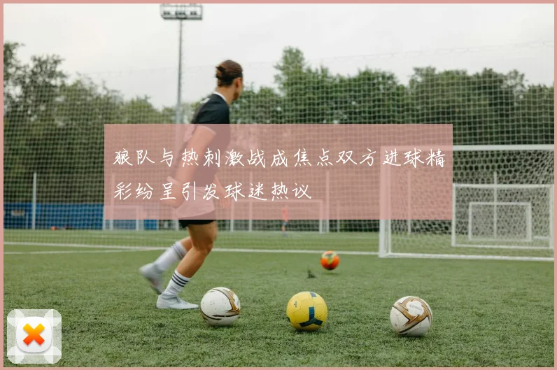 狼队与热刺激战成焦点双方进球精彩纷呈引发球迷热议