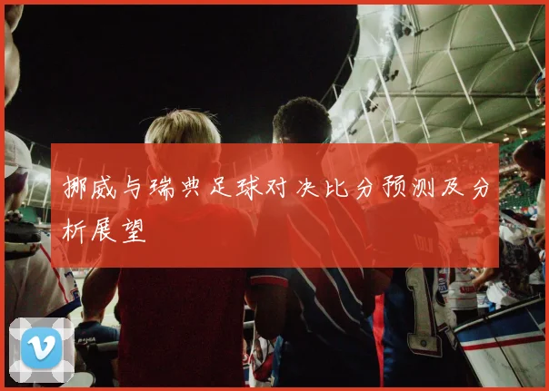 挪威与瑞典足球对决比分预测及分析展望