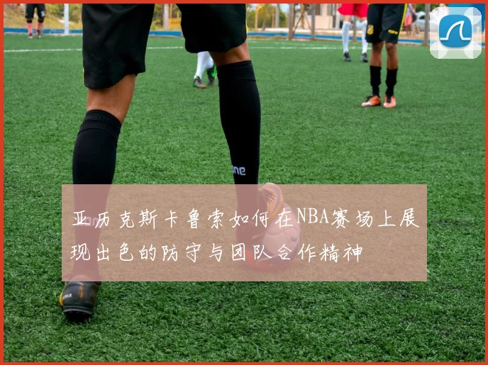 亚历克斯卡鲁索如何在NBA赛场上展现出色的防守与团队合作精神