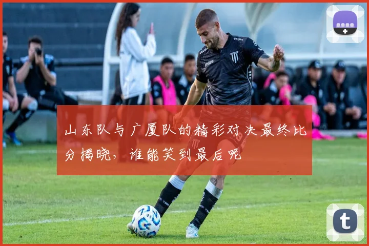 山东队与广厦队的精彩对决最终比分揭晓，谁能笑到最后呢